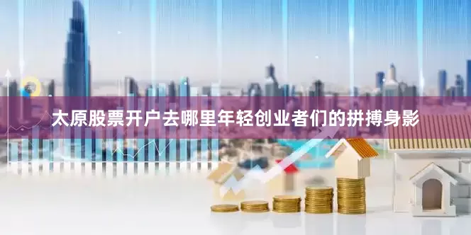太原股票开户去哪里年轻创业者们的拼搏身影