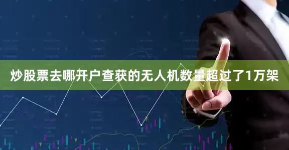 炒股票去哪开户查获的无人机数量超过了1万架