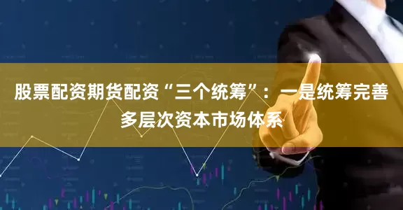 股票配资期货配资“三个统筹”：一是统筹完善多层次资本市场体系