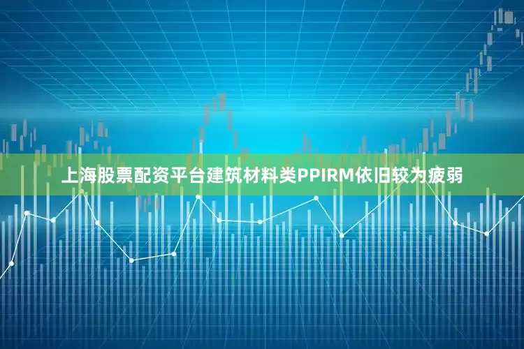 上海股票配资平台建筑材料类PPIRM依旧较为疲弱
