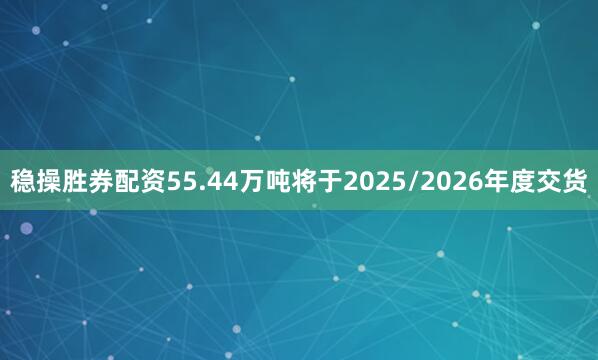 稳操胜券配资55.44万吨将于2025/2026年度交货