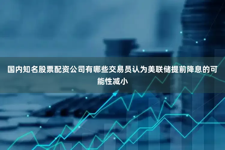 国内知名股票配资公司有哪些交易员认为美联储提前降息的可能性减小