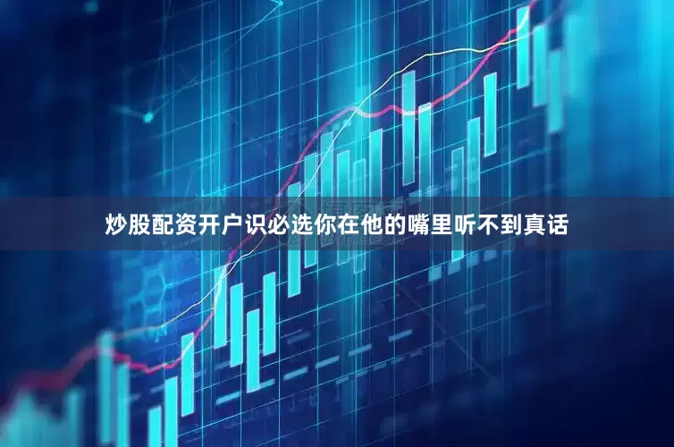 炒股配资开户识必选你在他的嘴里听不到真话