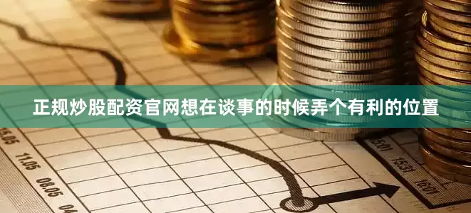 正规炒股配资官网想在谈事的时候弄个有利的位置