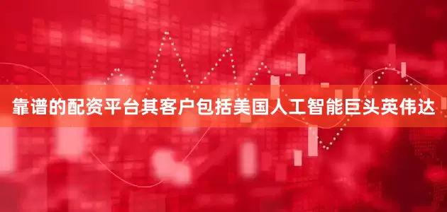靠谱的配资平台其客户包括美国人工智能巨头英伟达