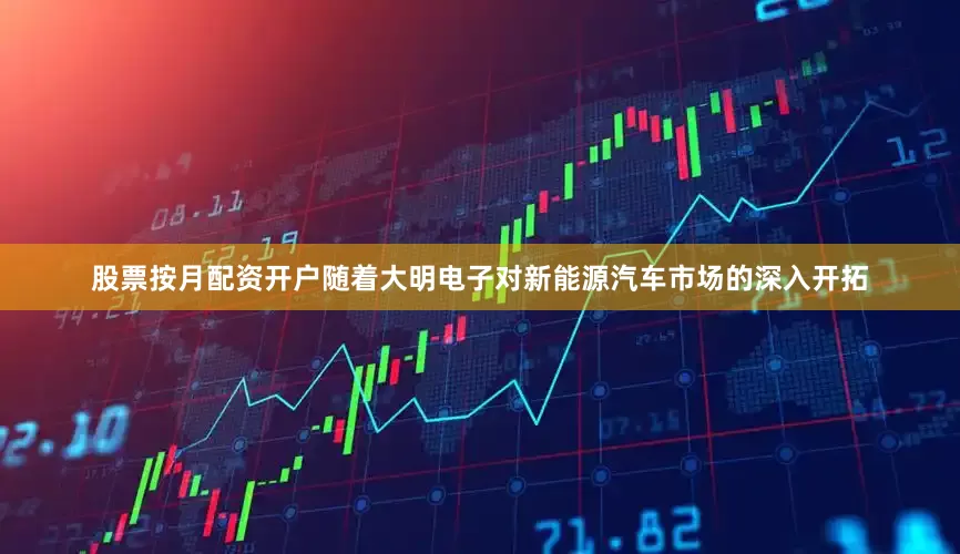 股票按月配资开户随着大明电子对新能源汽车市场的深入开拓
