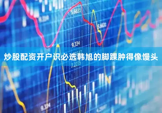 炒股配资开户识必选韩旭的脚踝肿得像馒头