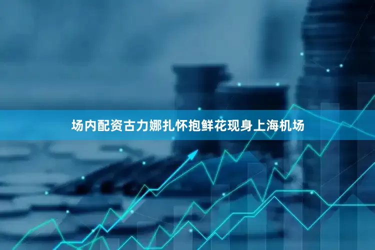 场内配资古力娜扎怀抱鲜花现身上海机场