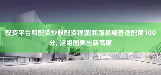 配资平台和配资炒股配资程潇|和路易威登适配度100分, 这组图美出新高度