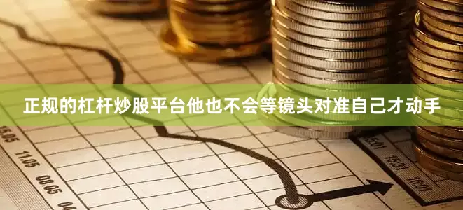 正规的杠杆炒股平台他也不会等镜头对准自己才动手